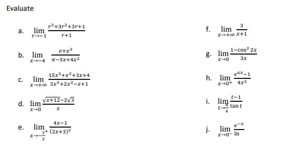 Evaluate
p3+3r?+3r+1
lim
r--1
3
a.
f.
lim
r+1
X+0o X+1
e+x?
1-cos? 2x
b. lim
x--4 -3x+4x2
g. lim
3x
15x*+x²+3x+4
lim
C.
x++00 3x+2x2-x+1
e6x -1
h.
lim
X-0+ 4x2
Vx+12-2/3
d. lim
i. lim;
x+0
t tant
4x-1
lim
3+ (2x+3)2
е.
j.
lim
2
X0- In
