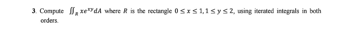 3. Compute , xe*ydA where R is the rectangle 0 <x< 1,1 < y< 2, using iterated integrals in both
orders.
