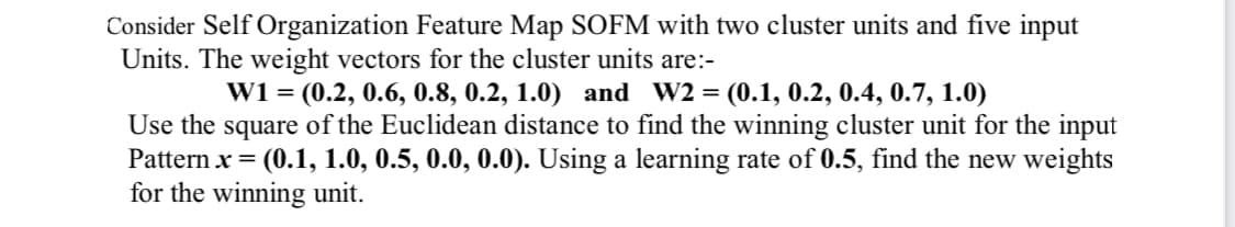 Consider Self Organization Feature Map SOFM with two cluster units and five input
Units. The weight vectors for the cluster units are:-
W1 = (0.2, 0.6, 0.8, 0.2, 1.0) and W2 = (0.1, 0.2, 0.4, 0.7, 1.0)
Use the square of the Euclidean distance to find the winning cluster unit for the input
Pattern x = (0.1, 1.0, 0.5, 0.0, 0.0). Using a learning rate of 0.5, find the new weights
for the winning unit.
