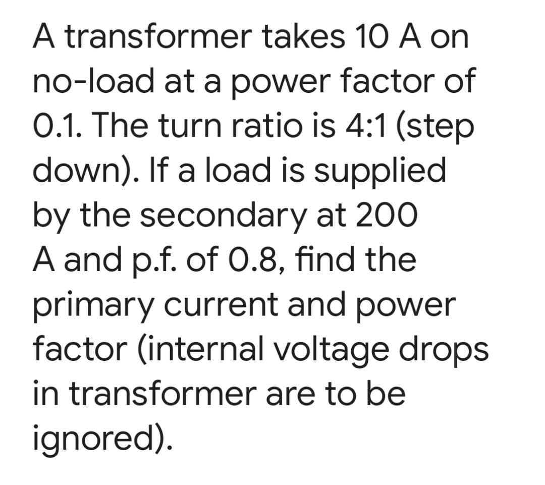 A transformer takes 10 A on
no-load at a power factor of
0.1. The turn ratio is 4:1 (step
down). If a load is supplied
by the secondary at 200
A and p.f. of 0.8, find the
primary current and power
factor (internal voltage drops
in transformer are to be
ignored).
