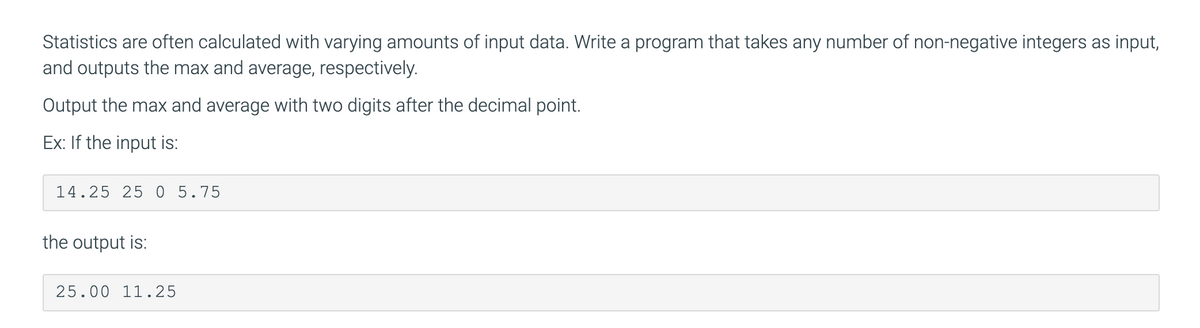 Statistics are often calculated with varying amounts of input data. Write a program that takes any number of non-negative integers as input,
and outputs the max and average, respectively.
Output the max and average with two digits after the decimal point.
Ex: If the input is:
14.25 25 0 5.75
the output is:
25.00 11.25