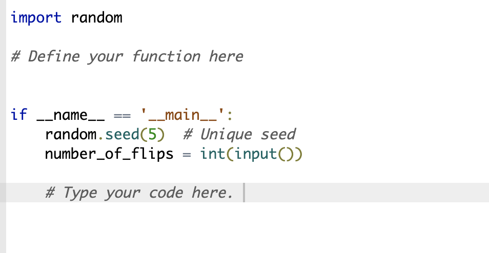 import random
# Define your function here
if __name__
'__main__':
random.seed (5) # Unique seed
number_of_flips = int(input())
# Type your code here.