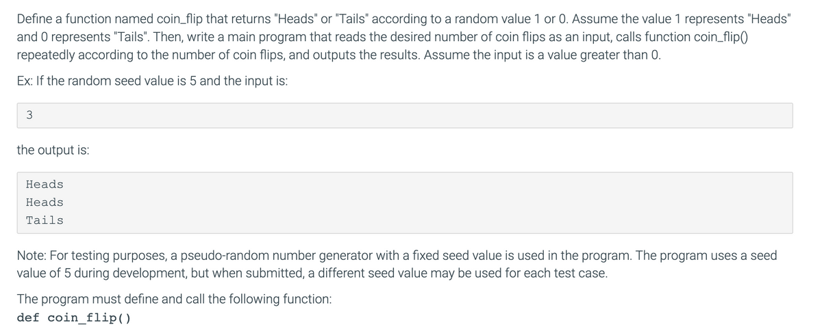 Define a function named coin_flip that returns "Heads" or "Tails" according to a random value 1 or 0. Assume the value 1 represents "Heads"
and 0 represents "Tails". Then, write a main program that reads the desired number of coin flips as an input, calls function coin_flip()
repeatedly according to the number of coin flips, and outputs the results. Assume the input is a value greater than 0.
Ex: If the random seed value is 5 and the input is:
the output is:
Heads
Heads
Tails
Note: For testing purposes, a pseudo-random number generator with a fixed seed value is used in the program. The program uses a seed
value of 5 during development, but when submitted, a different seed value may be used for each test case.
The program must define and call the following function:
def coin_flip()