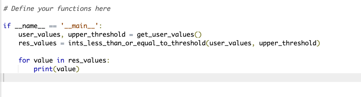 #Define your functions here
'__main__':
if __name__
user_values, upper_threshold get_user_values()
res_values
=
ints_less_than_or_equal_to_threshold(user_values, upper_threshold)
for value in res_values:
print(value)