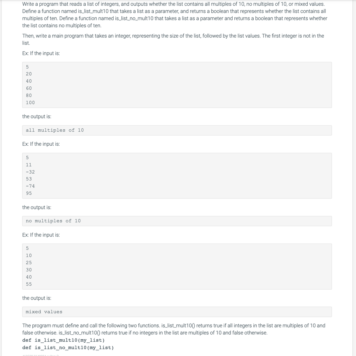 Write a program that reads a list of integers, and outputs whether the list contains all multiples of 10, no multiples of 10, or mixed values.
Define a function named is_list_mult10 that takes a list as a parameter, and returns a boolean that represents whether the list contains all
multiples of ten. Define a function named is_list_no_mult10 that takes a list as a parameter and returns a boolean that represents whether
the list contains no multiples of ten.
Then, write a main program that takes an integer, representing the size of the list, followed by the list values. The first integer is not in the
list.
Ex: If the input is:
5
20
40
60
80
100
the output is:
all multiples of 10
Ex: If the input is:
5
11
-32
53
-74
95
the output is:
no multiples of 10
Ex: If the input is:
5
10
25
30
40
55
the output is:
mixed values.
The program must define and call the following two functions. is_list_mult100) returns true if all integers in the list are multiples of 10 and
false otherwise. is_list_no_mult100) returns true if no integers in the list are multiples of 10 and false otherwise.
def is_list_mult10 (my_list)
def is_list_no_mult10 (my_list)