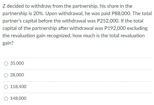 Z decided to withdraw from the partnership, his share in the
partnership is 20%. Upon withdrawal, he was paid P88,000. The total
partner's capital before the withdrawal was P252,000. If the total
capital of the partnership after withdrawal was P192,000 excluding
the revaluation gain recognized, how much is the total revaluation
gain?
35,000
28,000
118,400
148,000