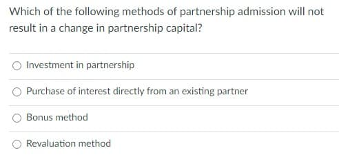 Which of the following methods of partnership admission will not
result in a change in partnership capital?
Investment in partnership
Purchase of interest directly from an existing partner
Bonus method
Revaluation method