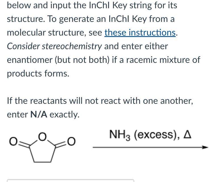 below and input the InChl Key string for its
structure. To generate an InChI Key from a
molecular structure, see these instructions.
Consider stereochemistry and enter either
enantiomer (but not both) if a racemic mixture of
products forms.
If the reactants will not react with one another,
enter N/A exactly.
=0
NH3 (excess), A