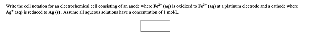 Write the cell notation for an electrochemical cell consisting of an anode where Fe2* (aq) is oxidized to Fe* (aq) at a platinum electrode and a cathode where
Ag* (aq) is reduced to Ag (s). Assume all aqueous solutions have a concentration of 1 mol/L.
