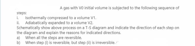 A gas with VO initial volume is subjected to the following sequence of
steps:
i. Isothermally compressed to a volume V1.
ii. Adiabatically expanded to a volume V2.
Schematically show above process on a T-S diagram and indicate the direction of each step on
the diagram and explain the reasons for indicated directions.
a) When all the steps are reversible.
b) When step (i) is reversible, but step (ii) is irreversible.
