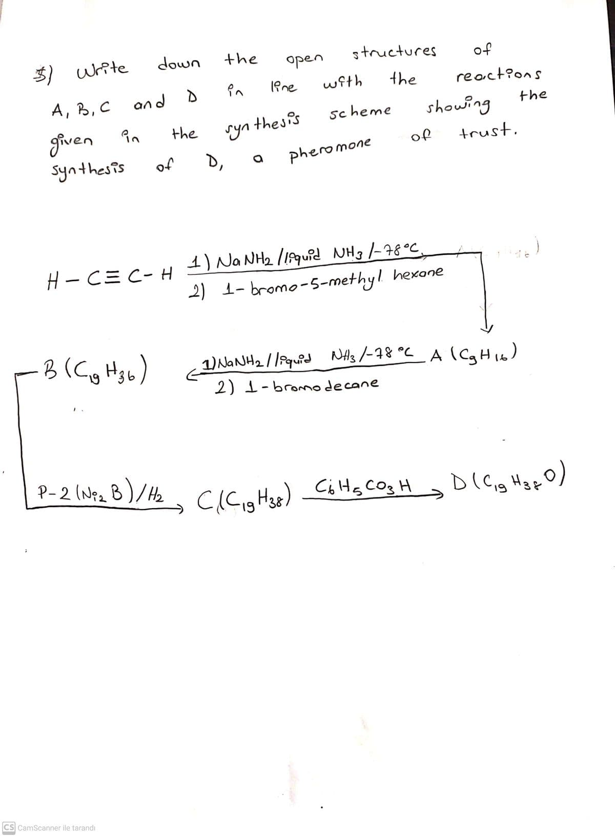 3) wite
down
the
open
structures
of
A, B, C
and D
wfth
the
reactions
the
Tyn thes is
D,
scheme
showing
given in
synthesis
the
of
trust.
of
pheromone
H-CミC- H
1) NANH2 l18quid NHg -78°C.
2) 1- bromo-5-methyl hexone
3(Cg Hgb)
1) NANH2//iquid NHs/-78 °C A (CaHi6)
2) 1-bromodecane
P-2 (Nez B)/He
. cicuHu) CiHg Cog H D(Cig H3pO)
19
19
CS CamScanner ile tarandı
