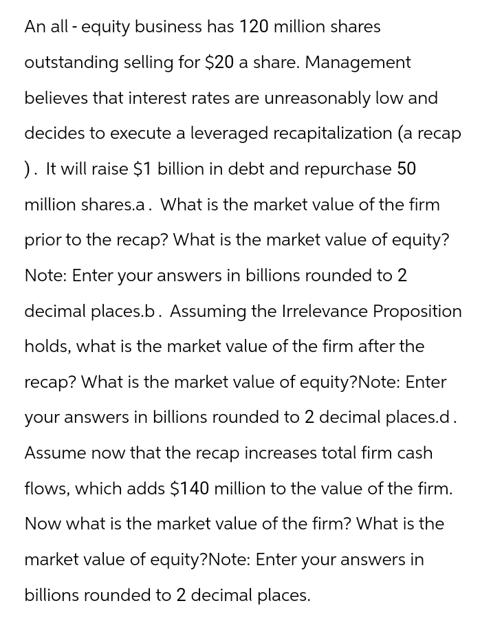 An all-equity business has 120 million shares
outstanding selling for $20 a share. Management
believes that interest rates are unreasonably low and
decides to execute a leveraged recapitalization (a recap
). It will raise $1 billion in debt and repurchase 50
million shares.a. What is the market value of the firm
prior to the recap? What is the market value of equity?
Note: Enter your answers in billions rounded to 2
decimal places.b. Assuming the Irrelevance Proposition
holds, what is the market value of the firm after the
recap? What is the market value of equity?Note: Enter
your answers in billions rounded to 2 decimal places.d.
Assume now that the recap increases total firm cash
flows, which adds $140 million to the value of the firm.
Now what is the market value of the firm? What is the
market value of equity?Note: Enter your answers in
billions rounded to 2 decimal places.