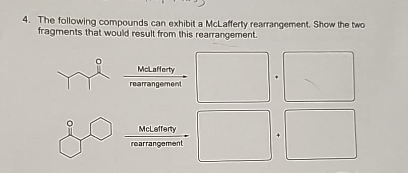4. The following compounds can exhibit a McLafferty rearrangement. Show the two
fragments that would result from this rearrangement.
McLafferty
rearrangement
McLafferty
rearrangement