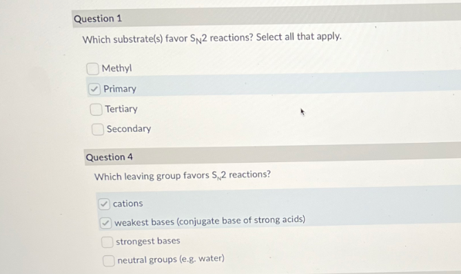 Question 1
Which substrate(s) favor SN2 reactions? Select all that apply.
Methyl
Primary
Tertiary
Secondary
Question 4
Which leaving group favors S2 reactions?
cations
weakest bases (conjugate base of strong acids)
strongest bases
Oneutral groups (e.g. water)