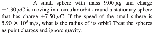A small sphere with mass 9.00 ug and charge
-4.30 μC is moving in a circular orbit around a stationary sphere
that has charge +7.50 µC. If the speed of the small sphere is
5.90 x 10³ m/s, what is the radius of its orbit? Treat the spheres
as point charges and ignore gravity.