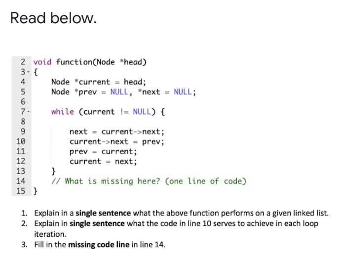 Read below.
2 void function(Node *head)
3- {
Node *current = head;
Node *prev = NULL, *next = NULL;
4
7-
while (current != NULL) {
8
next = current->next;
current->next = prev;
prev = current;
current = next;
}
// What is missing here? (one line of code)
10
11
12
13
14
15 }
1. Explain in a single sentence what the above function performs on a given linked list.
2. Explain in single sentence what the code in line 10 serves to achieve in each loop
iteration.
3. Fill in the missing code line in line 14.
