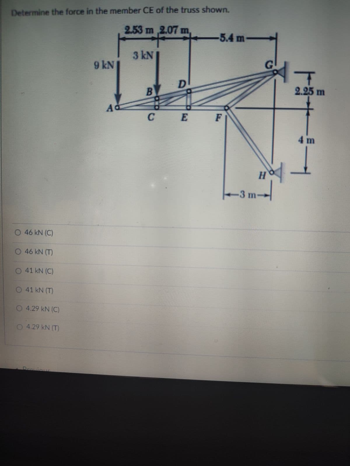 Determine the force in the member CE of the truss shown.
2.53 m 2.07 m,
-5.4 m-
3 kN
9 kN
2.25 m
CE
4 m
H.
3 m-
46 kN (C)
O 46 kN (T)
O 41 kN (C)
O 41 kN (T)
O4.29 kN (C)
O 4.29 kN (T)
Dravicus
