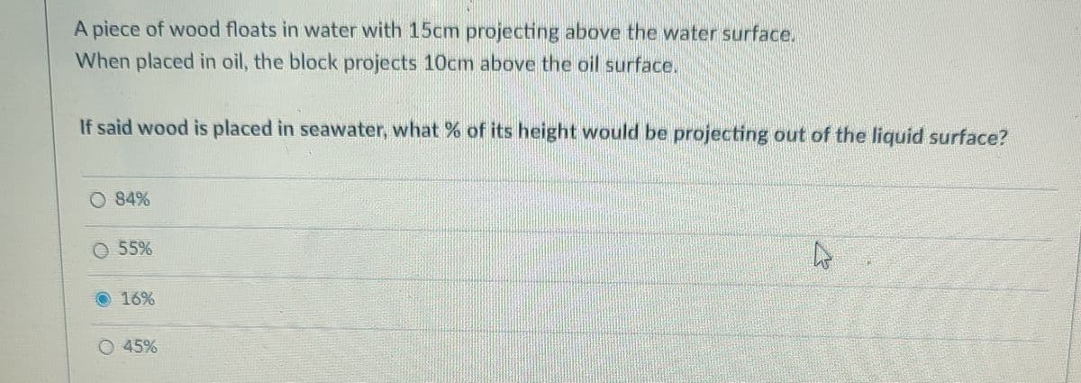 A piece of wood floats in water with 15cm projecting above the water surface.
When placed in oil, the block projects 10cm above the oil surface.
If said wood is placed in seawater, what % of its height would be projecting out of the liquid surface?
O 84%
O 55%
16%
O 45%
