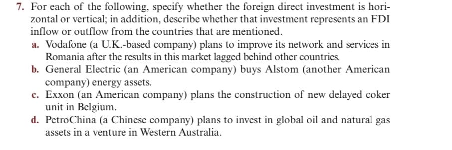 7. For each of the following, specify whether the foreign direct investment is hori-
zontal or vertical; in addition, describe whether that investment represents an FDI
inflow or outflow from the countries that are mentioned.
a. Vodafone (a U.K.-based company) plans to improve its network and services in
Romania after the results in this market lagged behind other countries.
b. General Electric (an American company) buys Alstom (another American
company) energy assets.
c. Exxon (an American company) plans the construction of new delayed coker
unit in Belgium.
d. PetroChina (a Chinese company) plans to invest in global oil and natural gas
assets in a venture in Western Australia.
