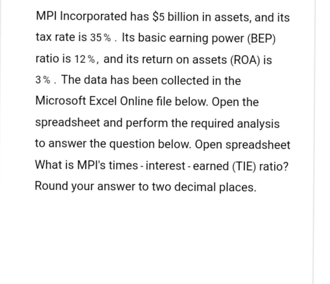 MPI Incorporated has $5 billion in assets, and its
tax rate is 35%. Its basic earning power (BEP)
ratio is 12%, and its return on assets (ROA) is
3%. The data has been collected in the
Microsoft Excel Online file below. Open the
spreadsheet and perform the required analysis
to answer the question below. Open spreadsheet
What is MPI's times - interest - earned (TIE) ratio?
Round your answer to two decimal places.