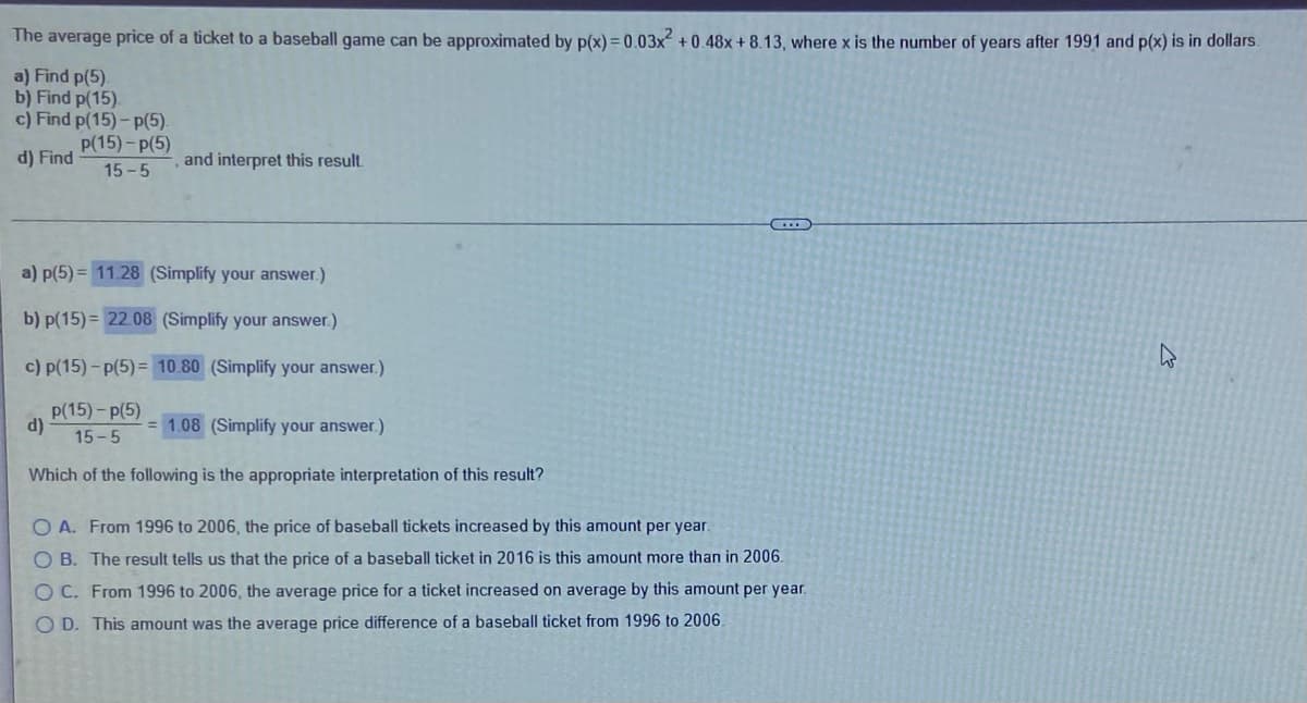 The average price of a ticket to a baseball game can be approximated by p(x) = 0.03x + 0.48x + 8.13, where x is the number of years after 1991 and p(x) is in dollars.
a) Find p(5).
b) Find p(15).
c) Find p(15)- p(5).
p(15)-p(5)
d) Find
and interpret this result.
15 -5
a) p(5) = 11.28 (Simplify your answer.)
b) p(15) = 22.08 (Simplify your answer.)
c) p(15) - p(5) = 10.80 (Simplify your answer.)
P(15)- p(5)
d)
15-5
= 1.08 (Simplify your answer.)
Which of the following is the appropriate interpretation of this result?
O A. From 1996 to 2006, the price of baseball tickets increased by this amount per year.
O B. The result tells us that the price of a baseball ticket in 2016 is this amount more than in 2006.
O C. From 1996 to 2006, the average price for a ticket increased on average by this amount per year.
O D. This amount was the average price difference of a baseball ticket from 1996 to 2006.
