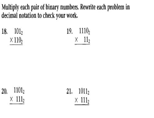 Multiply each pair of binary numbers. Rewrite each problem in
decimal notation to check your work.
18. 1012
X 110₂
20. 11012
x 111₂
19. 1110₂
X 11₂
21. 10112
x 111₂