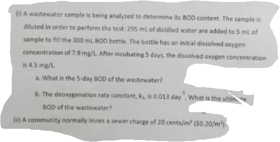 (0 Awastewater sample is being analyzed to determine its BOD content. The sample is
diluted in order to perform the test: 295 ml. of distilled water are added to 5 ml of
sample to fill the 300 ml BOD bottie. The bottle has an initial dissolved oxygen
concentration of 7.9 mg/L After incubating 5 days, the dissolved oxygen concentration
is 45 mg/L
a. What is the S-day BOD of the wastewater?
h. The deoxygenation rate constant, k. is 0.013 day What is the ultin
BOD of the wastewater?
) A community normally levies a sewer charge of 20 cents/m' (S0.20/m).

