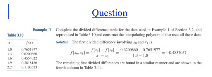 Question
Example 1 Complete the divided difference table for the data used in Example 1 of Section 3.2, and
reproduced in Table 3.10 and construct the interpolating polynomial that uses all these data.
Table 3.10
Solution The first divided difference involving xo and x is
f(x1]- f[xo]_ 0.6200860 – 0.7651977
1.3 – 1.0
f(x)
1.0
0.7651977
1.3
0.6200860
f[xo, x1] =
-0.4837057.
XI - Xo
1.6
0.4554022
The remaining first divided differences are found in a similar manner and are shown in the
fourth column in Table 3.11.
1.9
0.2818186
2.2
0.1103623

