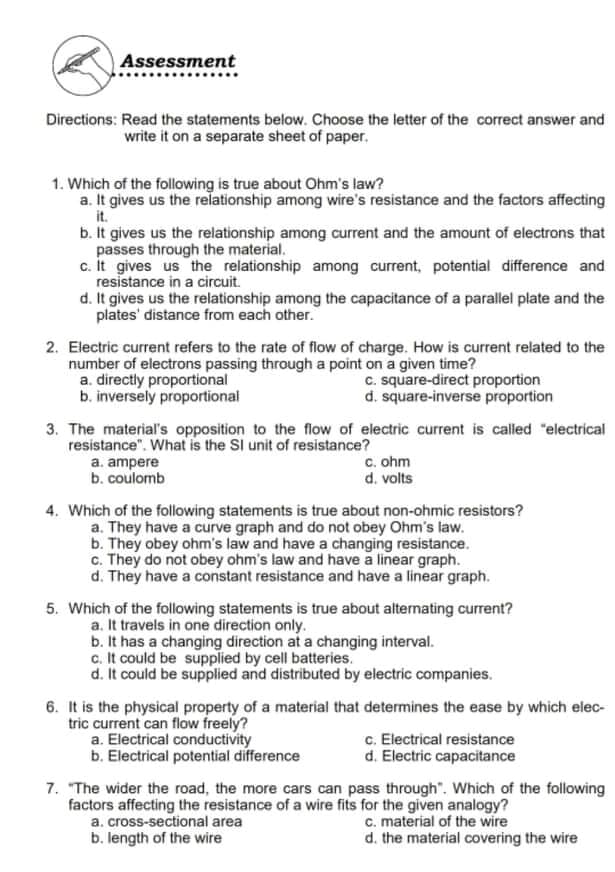 Assessment
Directions: Read the statements below. Choose the letter of the correct answer and
write it on a separate sheet of paper.
1. Which of the following is true about Ohm's law?
a. It gives us the relationship among wire's resistance and the factors affecting
it.
b. It gives us the relationship among current and the amount of electrons that
passes through the material.
c. It gives us the relationship among current, potential difference and
resistance in a circuit.
d. It gives us the relationship among the capacitance of a parallel plate and the
plates' distance from each other.
2. Electric current refers to the rate of flow of charge. How is current related to the
number of electrons passing through a point on a given time?
a. directly proportional
b. inversely proportional
c. square-direct proportion
d. square-inverse proportion
3. The material's opposition to the flow of electric current is called "electrical
resistance". What is the SI unit of resistance?
a. ampere
b. coulomb
c. ohm
d. volts
4. Which of the following statements is true about non-ohmic resistors?
a. They have a curve graph and do not obey Ohm's law.
b. They obey ohm's law and have a changing resistance.
c. They do not obey ohm's law and have a linear graph.
d. They have a constant resistance and have a linear graph.
5. Which of the following statements is true about alternating current?
a. It travels in one direction only.
b. It has a changing direction at a changing interval.
c. It could be supplied by cell batteries.
d. It could be supplied and distributed by electric companies.
6. It is the physical property of a material that determines the ease by which elec-
tric current can flow freely?
a. Electrical conductivity
b. Electrical potential difference
c. Electrical resistance
d. Electric capacitance
7. "The wider the road, the more cars can pass through". Which of the following
factors affecting the resistance of a wire fits for the given analogy?
a. cross-sectional area
b. length of the wire
c. material of the wire
d. the material covering the wire
