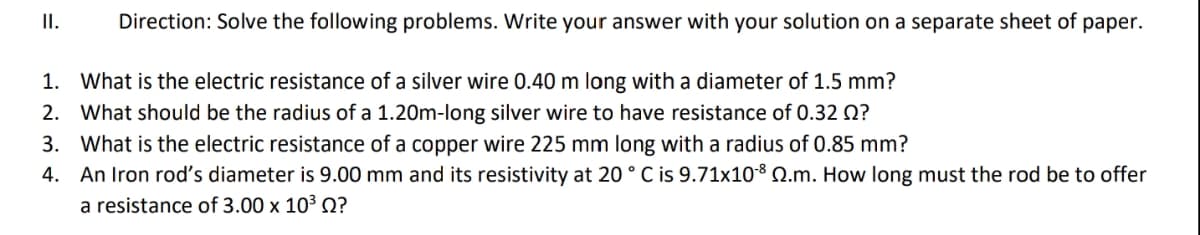 II.
Direction: Solve the following problems. Write your answer with your solution on a separate sheet of paper.
1. What is the electric resistance of a silver wire 0.40 m long with a diameter of 1.5 mm?
2. What should be the radius of a 1.20m-long silver wire to have resistance of 0.32 Q?
3. What is the electric resistance of a copper wire 225 mm long with a radius of 0.85 mm?
4. An Iron rod's diameter is 9.00 mm and its resistivity at 20 ° C is 9.71x108 Q.m. How long must the rod be to offer
a resistance of 3.00 x 10³ Q?
