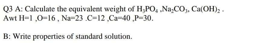 Q3 A: Calculate the equivalent weight of H;PO4 ,Na,CO3, Ca(OH), .
Awt H=1 ,0=16 , Na=23 .C=12 ,Ca=40 ,P=30.
B: Write properties of standard solution.
