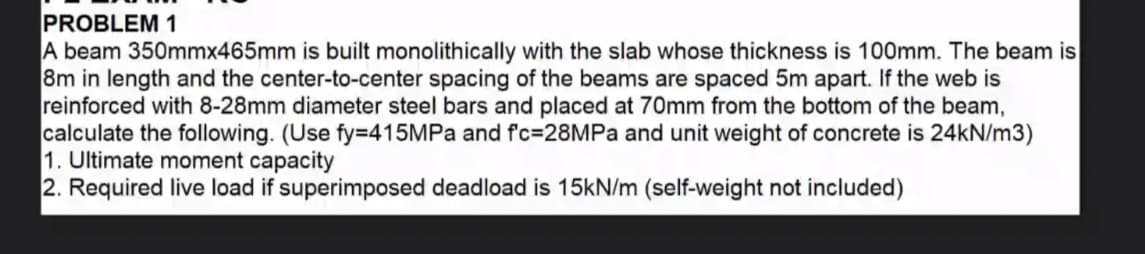 PROBLEM 1
A beam 350mmx465mm is built monolithically with the slab whose thickness is 100mm. The beam is
8m in length and the center-to-center spacing of the beams are spaced 5m apart. If the web is
reinforced with 8-28mm diameter steel bars and placed at 70mm from the bottom of the beam,
calculate the following. (Use fy=D415MPa and fc=28MPA and unit weight of concrete is 24KN/m3)
1. Ultimate moment capacity
2. Required live load if superimposed deadload is 15kN/m (self-weight not included)
