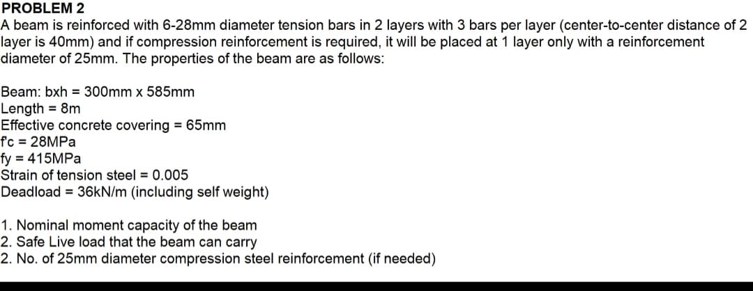 PROBLEM 2
A beam is reinforced with 6-28mm diameter tension bars in 2 layers with 3 bars per layer (center-to-center distance of 2
layer is 40mm) and if compression reinforcement is required, it will be placed at 1 layer only with a reinforcement
diameter of 25mm. The properties of the beam are as follows:
Beam: bxh = 300mm x 585mm
Length = 8m
Effective concrete covering = 65mm
f'c = 28MPA
fy = 415MPA
Strain of tension steel = 0.005
Deadload = 36KN/m (including self weight)
1. Nominal moment capacity of the beam
2. Safe Live load that the beam can carry
2. No. of 25mm diameter compression steel reinforcement (if needed)
