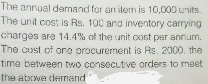 The annual demand for an item is 10,000 units.
The unit cost is Rs. 100 and inventory carrying
charges are 14.4% of the unit cost per annum.
The cost of one procurement is Rs. 2000. the
time between two consecutive orders to meet
the above demand
