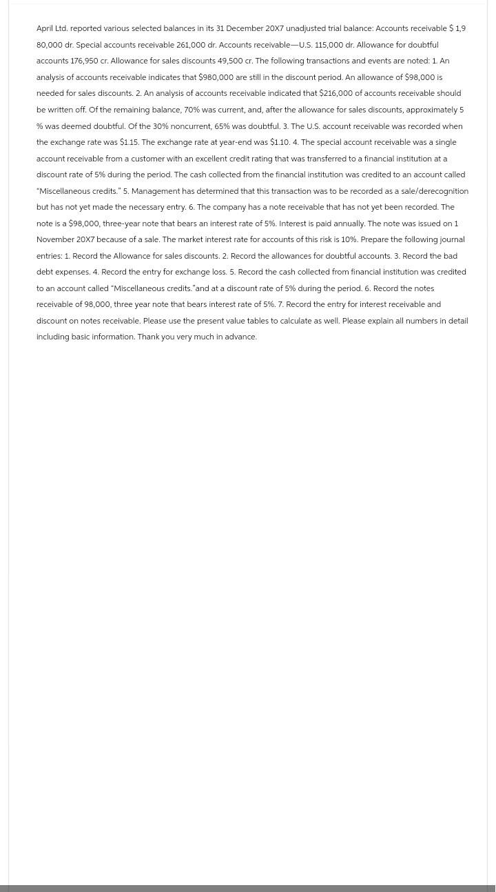 April Ltd. reported various selected balances in its 31 December 20X7 unadjusted trial balance: Accounts receivable $ 1,9
80,000 dr. Special accounts receivable 261,000 dr. Accounts receivable-U.S. 115,000 dr. Allowance for doubtful
accounts 176,950 cr. Allowance for sales discounts 49,500 cr. The following transactions and events are noted: 1. An
analysis of accounts receivable indicates that $980,000 are still in the discount period. An allowance of $98,000 is
needed for sales discounts. 2. An analysis of accounts receivable indicated that $216,000 of accounts receivable should
be written off. Of the remaining balance, 70% was current, and, after the allowance for sales discounts, approximately 5
% was deemed doubtful. Of the 30% noncurrent, 65% was doubtful. 3. The U.S. account receivable was recorded when
the exchange rate was $1.15. The exchange rate at year-end was $1.10. 4. The special account receivable was a single
account receivable from a customer with an excellent credit rating that was transferred to a financial institution at a
discount rate of 5% during the period. The cash collected from the financial institution was credited to an account called
"Miscellaneous credits." 5. Management has determined that this transaction was to be recorded as a sale/derecognition
but has not yet made the necessary entry. 6. The company has a note receivable that has not yet been recorded. The
note is a $98,000, three-year note that bears an interest rate of 5%. Interest is paid annually. The note was issued on 1
November 20X7 because of a sale. The market interest rate for accounts of this risk is 10%. Prepare the following journal
entries: 1. Record the Allowance for sales discounts. 2. Record the allowances for doubtful accounts. 3. Record the bad
debt expenses. 4. Record the entry for exchange loss. 5. Record the cash collected from financial institution was credited
to an account called "Miscellaneous credits."and at a discount rate of 5% during the period. 6. Record the notes
receivable of 98,000, three year note that bears interest rate of 5%. 7. Record the entry for interest receivable and
discount on notes receivable. Please use the present value tables to calculate as well. Please explain all numbers in detail
including basic information. Thank you very much in advance.