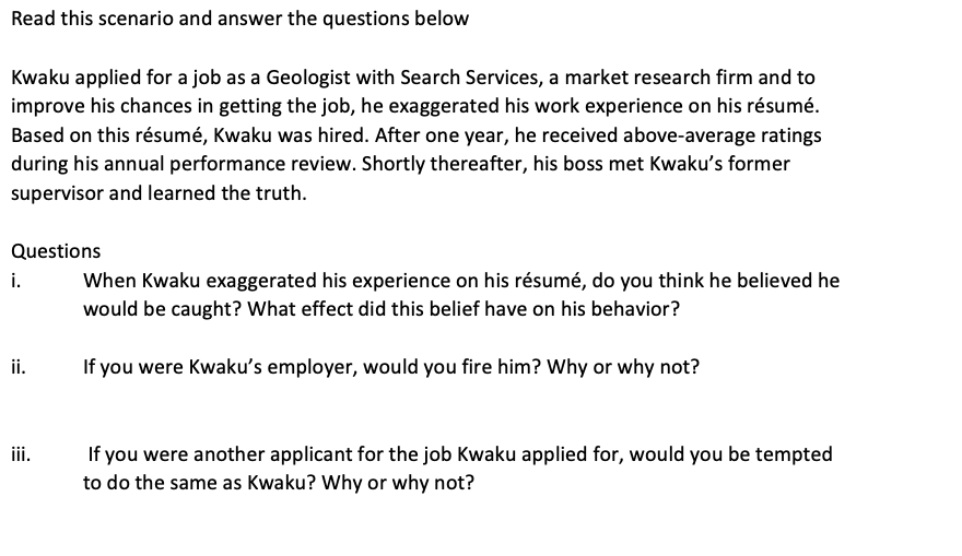 Read this scenario and answer the questions below
Kwaku applied for a job as a Geologist with Search Services, a market research firm and to
improve his chances in getting the job, he exaggerated his work experience on his résumé.
Based on this résumé, Kwaku was hired. After one year, he received above-average ratings
during his annual performance review. Shortly thereafter, his boss met Kwaku's former
supervisor and learned the truth.
Questions
i.
When Kwaku exaggerated his experience on his résumé, do you think he believed he
would be caught? What effect did this belief have on his behavior?
i.
If you were Kwaku's employer, would you fire him? Why or why not?
If you were another applicant for the job Kwaku applied for, would you be tempted
to do the same as Kwaku? Why or why not?
ii.
