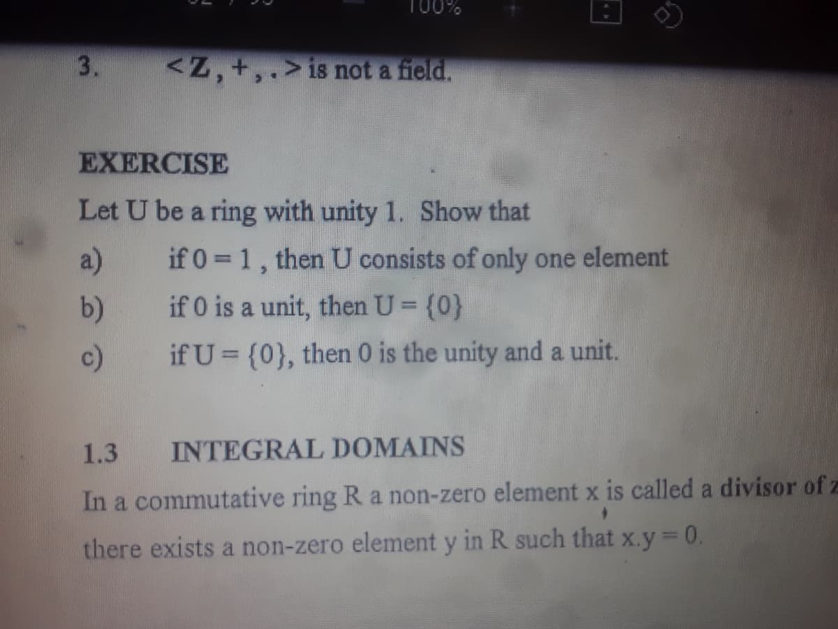 100%
3.
is not a field.
EXERCISE
Let U be a ring with unity 1. Show that
a)
if 0 = 1, then U consists of only one element
b)
if 0 is a unit, then U = {0}
c)
if U= {0}, then 0 is the unity and a unit.
1.3
INTEGRAL DOMAINS
+
In a commutative ring R a non-zero element x is called a divisor of z
there exists a non-zero element y in R such that x.y = 0.
<Z, +,