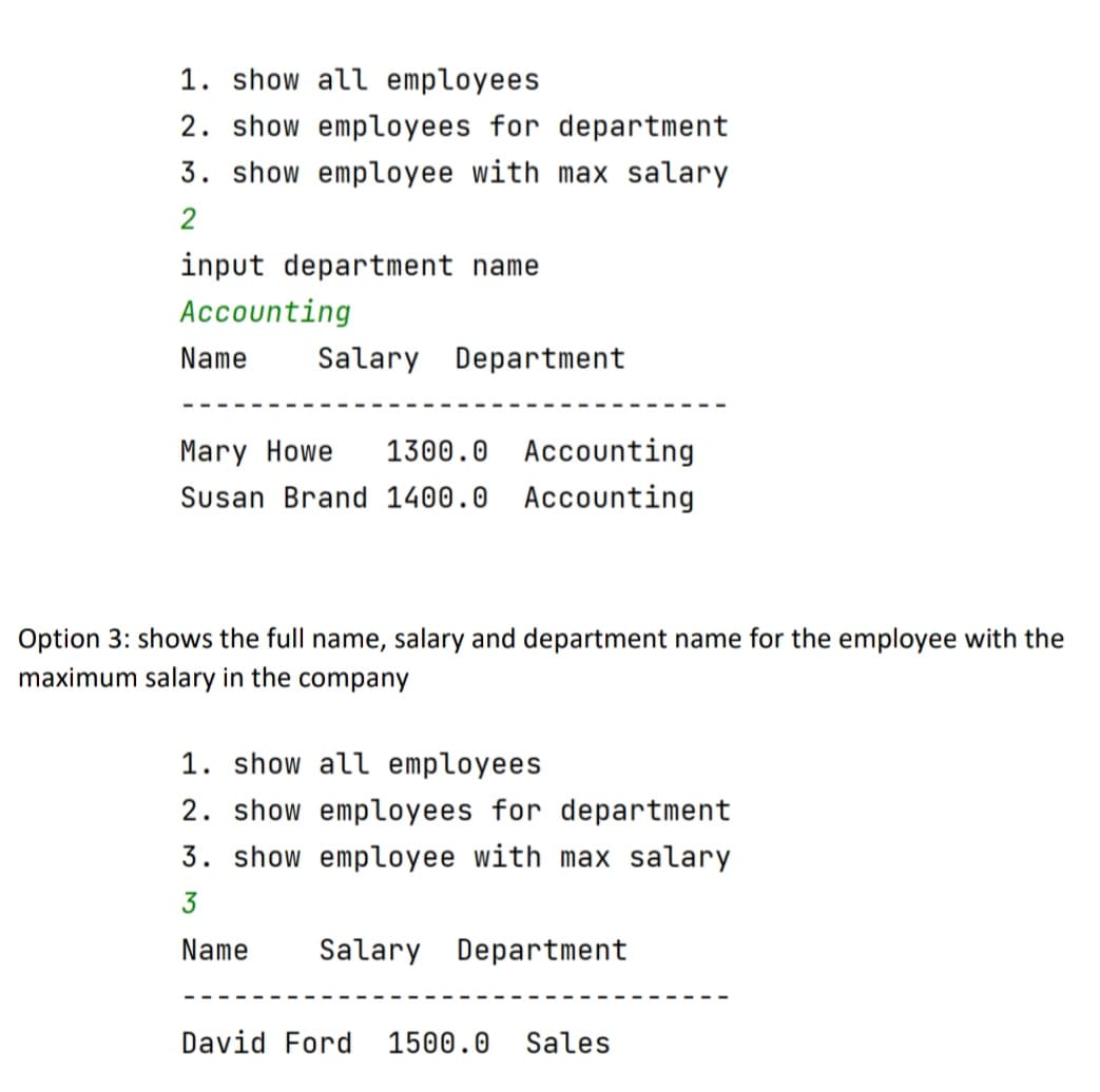 1. show all employees
2. show employees for department
3. show employee with max salary
input department name
Accounting
Name
Salary Department
Mary Howe
1300.0 Accounting
Susan Brand 1400.0 Accounting
Option 3: shows the full name, salary and department name for the employee with the
maximum salary in the company
1. show all employees
2. show employees for department
3. show employee with max salary
3
Name
Salary Department
David Ford 1500.0
Sales
