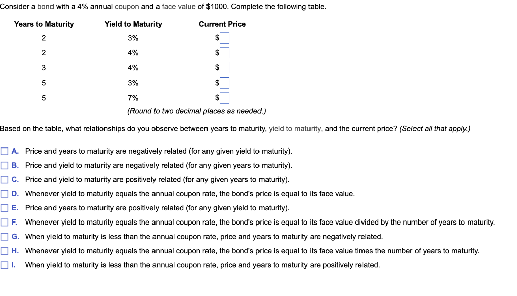Consider a bond with a 4% annual coupon and a face value of $1000. Complete the following table.
Years to Maturity
Yield to Maturity
Current Price
2
3%
$
2
4%
$
3
4%
$
5
3%
$
5
7%
(Round to two decimal places as needed.)
Based on the table, what relationships do you observe between years to maturity, yield to maturity, and the current price? (Select all that apply.)
A. Price and years to maturity are negatively related (for any given yield to maturity).
B. Price and yield to maturity are negatively related (for any given years to maturity).
C. Price and yield to maturity are positively related (for any given years to maturity).
D. Whenever yield to maturity equals the annual coupon rate, the bond's price is equal to its face value.
E.
Price and years to maturity are positively related (for any given yield to maturity).
F. Whenever yield to maturity equals the annual coupon rate, the bond's price is equal to its face value divided by the number of years to maturity.
G. When yield to maturity is less than the annual coupon rate, price and years to maturity are negatively related.
H. Whenever yield to maturity equals the annual coupon rate, the bond's price is equal to its face value times the number of years to maturity.
01. When yield to maturity is less than the annual coupon rate, price and years to maturity are positively related.