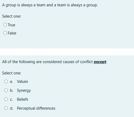 A group is always a team and a team is always a group.
Select one:
O True
False
All of the following are considered causes of conflict except:
Select one:
O a. Values
O b. Synergy
○ c. Beliefs
○ d. Perceptual differences