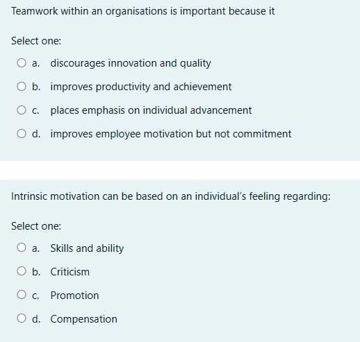 Teamwork within an organisations is important because it
Select one:
○ a. discourages innovation and quality
O b. improves productivity and achievement
○ c. places emphasis on individual advancement
○ d. improves employee motivation but not commitment
Intrinsic motivation can be based on an individual's feeling regarding:
Select one:
O a. Skills and ability
O b. Criticism
○ c. Promotion
O d. Compensation