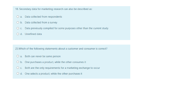 18. Secondary data for marketing research can also be described as:
O a. Data collected from respondents
Ob. Data collected from a survey
Oc Data previously compiled for some purposes other than the current study
O d. Unrefined data
25. Which of the following statements about a customer and consumer is correct?
O a. Both can never be same person
O b. One purchases a product, while the other consumes it
Oc Both are the only requirements for a marketing exchange to occur
Od. One selects a product, while the other purchases it
