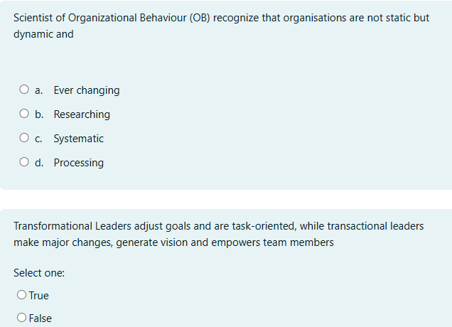 Scientist of Organizational Behaviour (OB) recognize that organisations are not static but
dynamic and
○ a.
Ever changing
O b. Researching
○ c. Systematic
O d. Processing
Transformational Leaders adjust goals and are task-oriented, while transactional leaders
make major changes, generate vision and empowers team members
Select one:
○ True
False