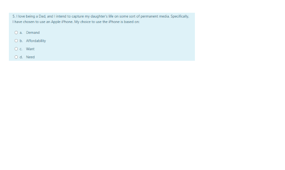 5. I love being a Dad, and I intend to capture my daughter's life on some sort of permanent media. Specifically.
I have chosen to use an Apple iPhone. My choice to use the iPhone is based an:
Oa Demand
O b. Affordability
O. Want
O d. Need
