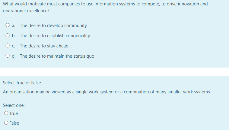 What would motivate most companies to use information systems to compete, to drive innovation and
operational excellence?
O a. The desire to develop community
O b.
The desire to establish congeniality
O c.
The desire to stay ahead
O d. The desire to maintain the status quo
Select True or False
An organisation may be viewed as a single work system or a combination of many smaller work systems.
Select one:
O True
O False