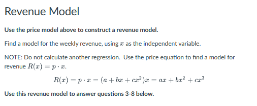 Revenue Model
Use the price model above to construct a revenue model.
Find a model for the weekly revenue, using as the independent variable.
NOTE: Do not calculate another regression. Use the price equation to find a model for
revenue R(x)=p. x.
R(x) px (a + bx + cx²)x = ax + bx² + cx³
=
Use this revenue model to answer questions 3-8 below.