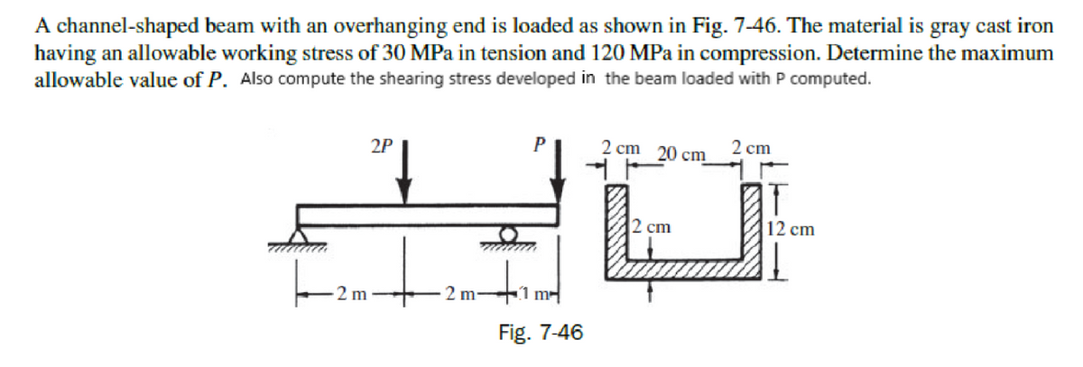 A channel-shaped beam with an overhanging end is loaded as shown in Fig. 7-46. The material is gray cast iron
having an allowable working stress of 30 MPa in tension and 120 MPa in compression. Determine the maximum
allowable value of P. Also compute the shearing stress developed in the beam loaded with P computed.
P
2 cт 20 ст
2P
cm
2 cm
12 cm
2 m
2 m-
1 m
Fig. 7-46
