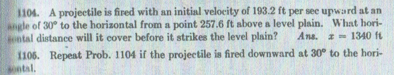 1104. A projectile is fired with an initial velocity of 193.2 ft per sec upward at an
angle of 30° to the horizontal from a point 257.6 ft above a level plain. What hori-
ontal distance will it cover before it strikes the level plain?
Ans. a 1340 ft
1106. Repeat Prob. 1104 if the projectile is fired downward at 30° to the hori-
ontal.
