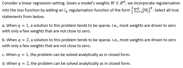 Consider a linear regression setting. Given a model's weights W E RD, we incorporate regularisation
into the loss function by adding an la regularisation function of the form-W;|*. Select all true
statements from below.
a. When q = 1, a solution to this problem tends to be sparse. I.e., most weights are driven to zero
with only a few weights that are not close to zero.
b. When q = 2, a solution to this problem tends to be sparse. I.e., most weights are driven to zero
with only a few weights that are not close to zero.
c. When q = 1, the problem can be solved analytically as in closed form.
d. When q = 2, the problem can be solved analytically as in closed form.
