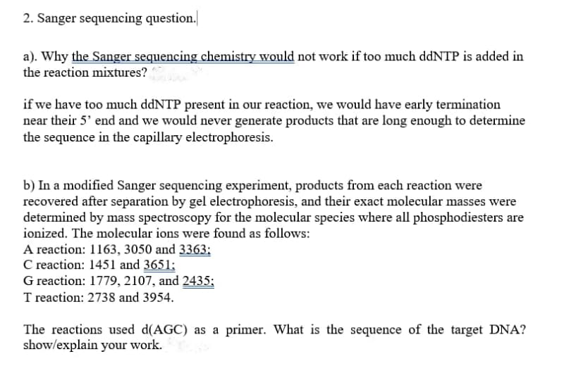 2. Sanger sequencing question.
a). Why the Sanger sequencing chemistry would not work if too much ddNTP is added in
the reaction mixtures?
if we have too much ddNTP present in our reaction, we would have early termination
near their 5' end and we would never generate products that are long enough to determine
the sequence in the capillary electrophoresis.
b) In a modified Sanger sequencing experiment, products from each reaction were
recovered after separation by gel electrophoresis, and their exact molecular masses were
determined by mass spectroscopy for the molecular species where all phosphodiesters are
ionized. The molecular ions were found as follows:
A reaction: 1163, 3050 and 3363;
C reaction: 1451 and 3651;
G reaction: 1779, 2107, and 2435;
T reaction: 2738 and 3954.
The reactions used d(AGC) as a primer. What is the sequence of the target DNA?
show/explain your work.
